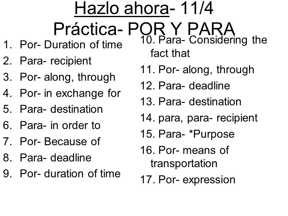 Hazlo ahora- 11/4 Práctica- POR Y PARA 1.Por- Duration of time 2.Para- recipient 3.Por- along, through 4.Por- in exchange for 5.Para- destination 6.Para- in order to 7.Por- Because of 8.Para- deadline 9.Por- duration of time 10.
