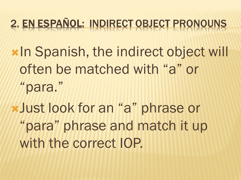  In Spanish, the indirect object will often be matched with a or para.  Just look for an a phrase or para phrase and match it up with the correct IOP.