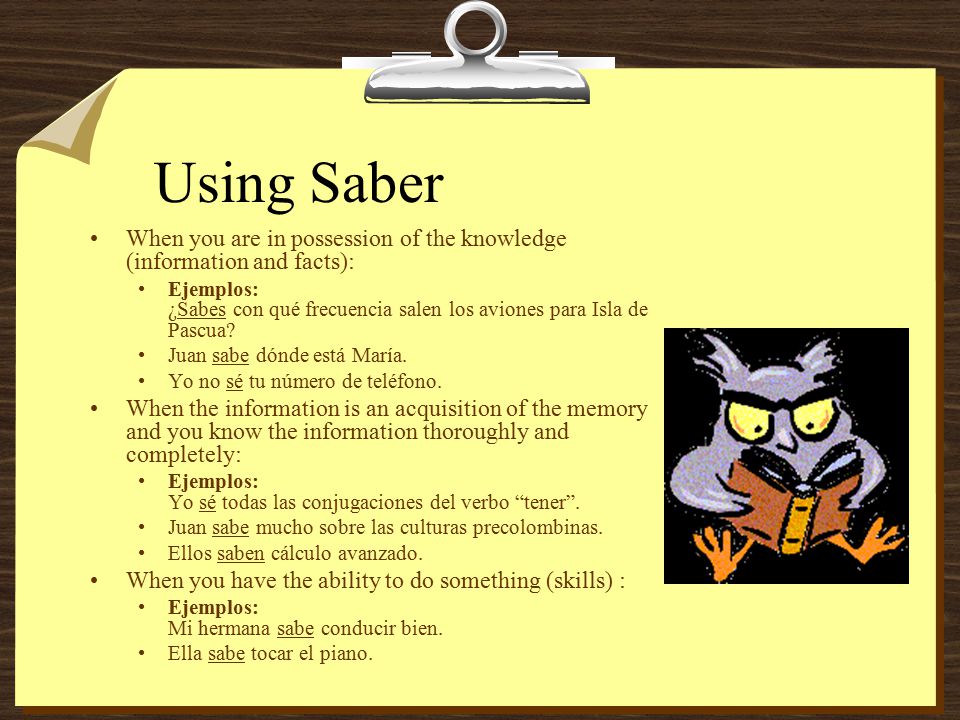 Using Saber When you are in possession of the knowledge (information and facts): Ejemplos: ¿Sabes con qué frecuencia salen los aviones para Isla de Pascua.