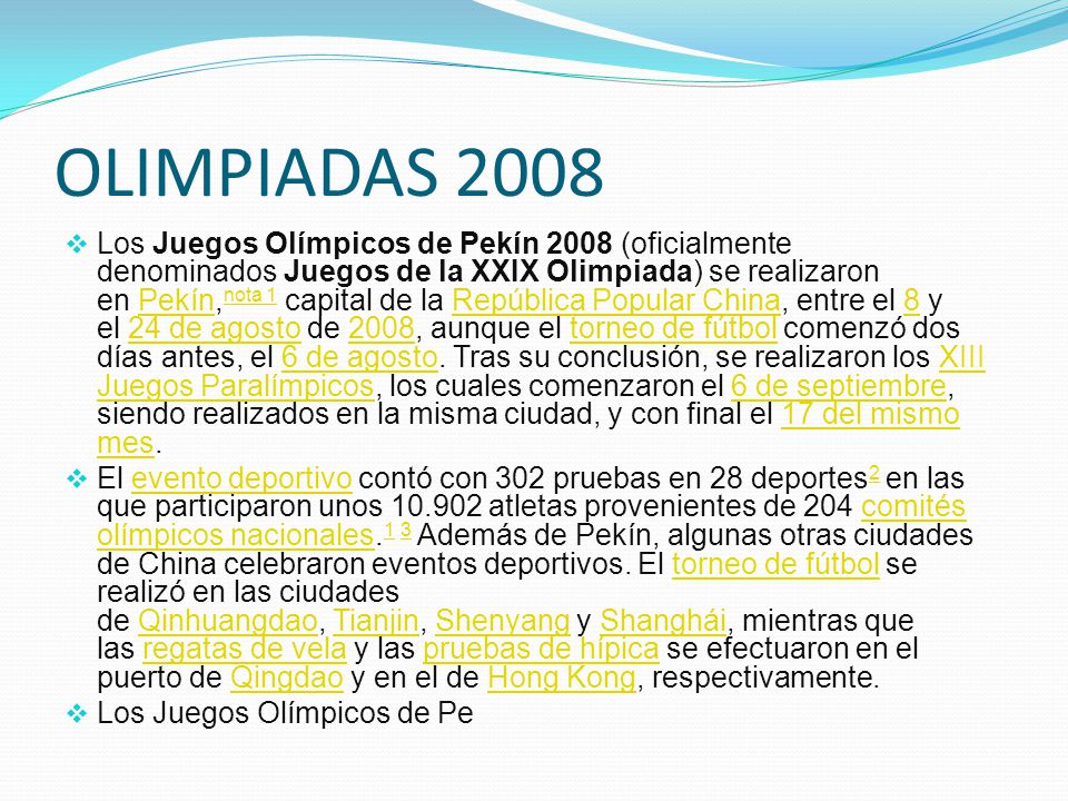 OLIMPIADAS 2008  Los Juegos Olímpicos de Pekín 2008 (oficialmente denominados Juegos de la XXIX Olimpiada) se realizaron en Pekín, nota 1 capital de la República Popular China, entre el 8 y el 24 de agosto de 2008, aunque el torneo de fútbol comenzó dos días antes, el 6 de agosto.