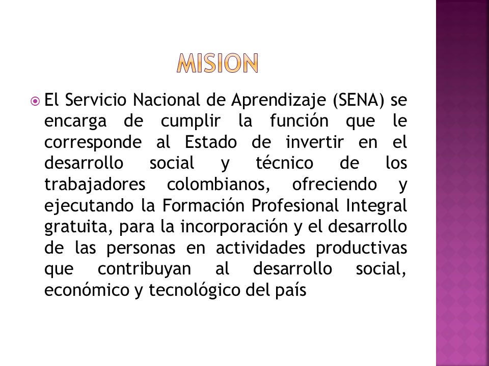  El Servicio Nacional de Aprendizaje (SENA) se encarga de cumplir la función que le corresponde al Estado de invertir en el desarrollo social y técnico de los trabajadores colombianos, ofreciendo y ejecutando la Formación Profesional Integral gratuita, para la incorporación y el desarrollo de las personas en actividades productivas que contribuyan al desarrollo social, económico y tecnológico del país
