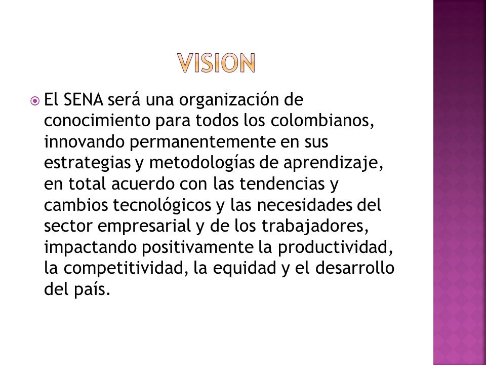  El SENA será una organización de conocimiento para todos los colombianos, innovando permanentemente en sus estrategias y metodologías de aprendizaje, en total acuerdo con las tendencias y cambios tecnológicos y las necesidades del sector empresarial y de los trabajadores, impactando positivamente la productividad, la competitividad, la equidad y el desarrollo del país.