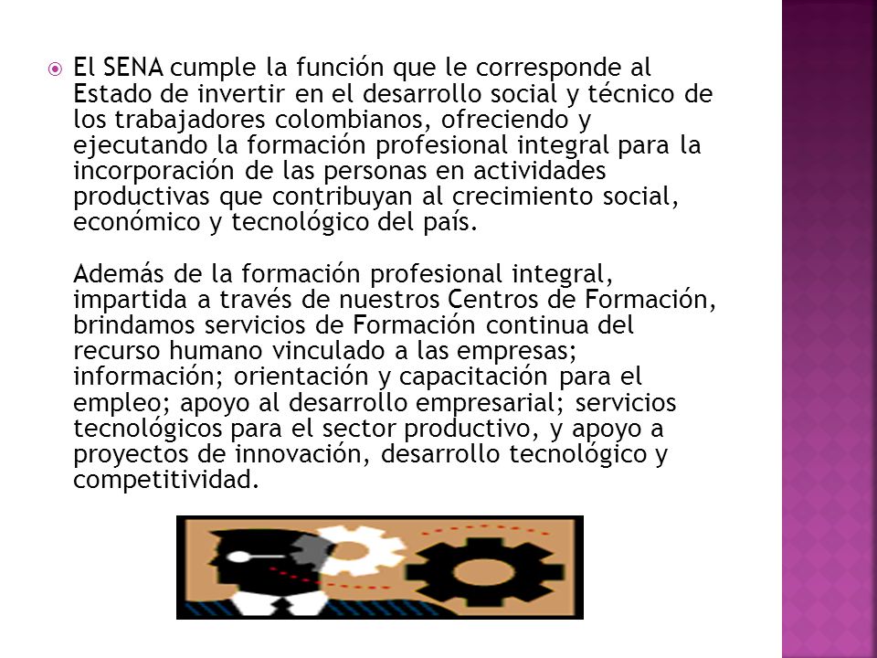 El SENA cumple la función que le corresponde al Estado de invertir en el desarrollo social y técnico de los trabajadores colombianos, ofreciendo y ejecutando la formación profesional integral para la incorporación de las personas en actividades productivas que contribuyan al crecimiento social, económico y tecnológico del país.