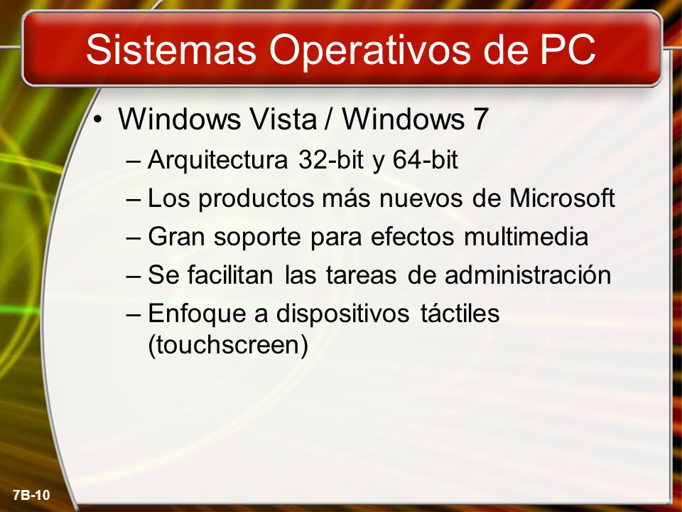 7B-10 Sistemas Operativos de PC Windows Vista / Windows 7 –Arquitectura 32-bit y 64-bit –Los productos más nuevos de Microsoft –Gran soporte para efectos multimedia –Se facilitan las tareas de administración –Enfoque a dispositivos táctiles (touchscreen)