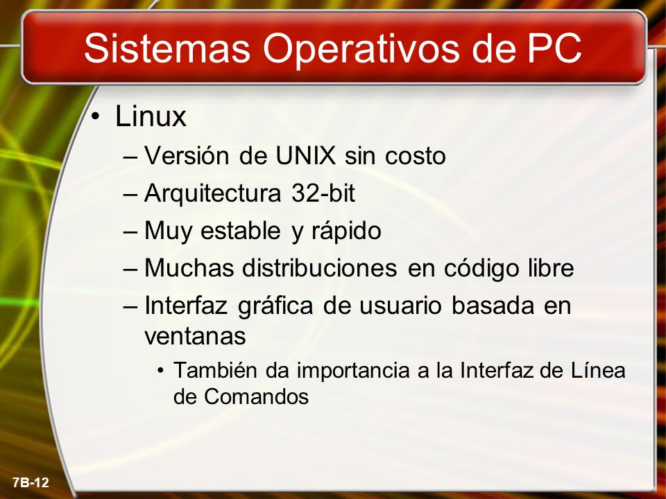 7B-12 Sistemas Operativos de PC Linux –Versión de UNIX sin costo –Arquitectura 32-bit –Muy estable y rápido –Muchas distribuciones en código libre –Interfaz gráfica de usuario basada en ventanas También da importancia a la Interfaz de Línea de Comandos