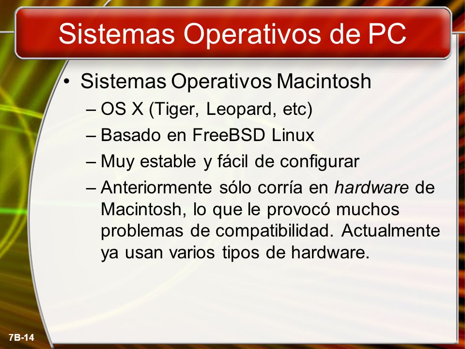 7B-14 Sistemas Operativos de PC Sistemas Operativos Macintosh –OS X (Tiger, Leopard, etc) –Basado en FreeBSD Linux –Muy estable y fácil de configurar –Anteriormente sólo corría en hardware de Macintosh, lo que le provocó muchos problemas de compatibilidad.