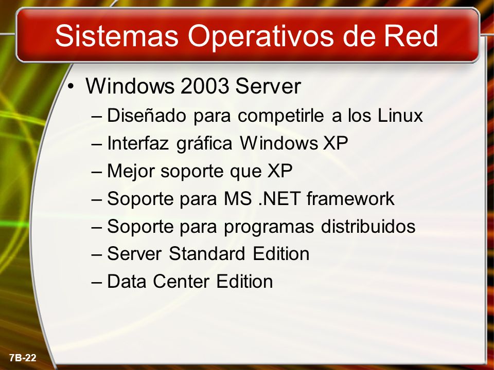7B-22 Sistemas Operativos de Red Windows 2003 Server –Diseñado para competirle a los Linux –Interfaz gráfica Windows XP –Mejor soporte que XP –Soporte para MS.NET framework –Soporte para programas distribuidos –Server Standard Edition –Data Center Edition