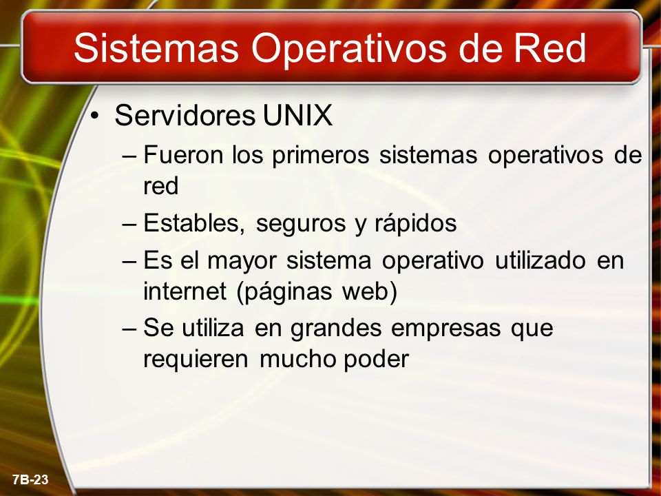 7B-23 Sistemas Operativos de Red Servidores UNIX –Fueron los primeros sistemas operativos de red –Estables, seguros y rápidos –Es el mayor sistema operativo utilizado en internet (páginas web) –Se utiliza en grandes empresas que requieren mucho poder
