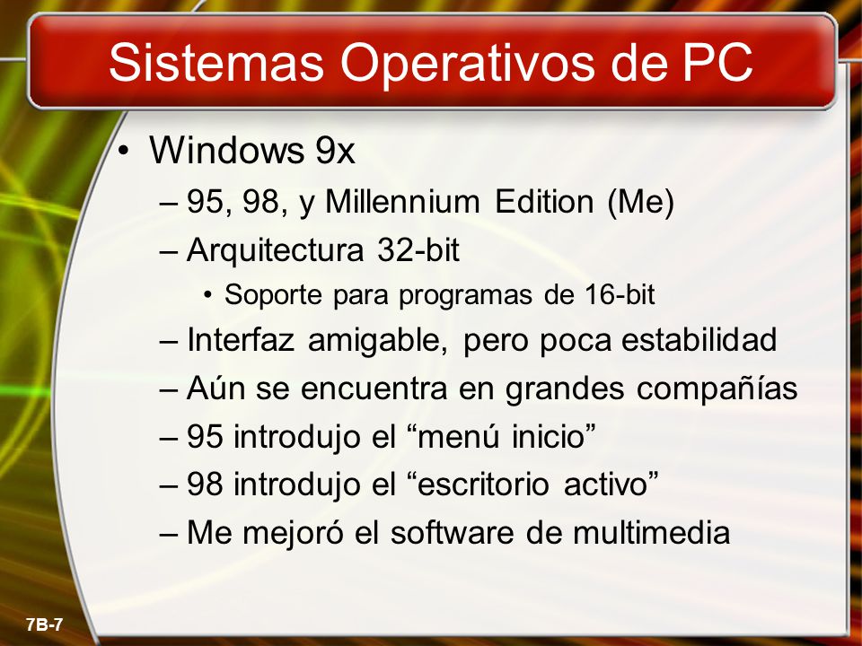 7B-7 Sistemas Operativos de PC Windows 9x –95, 98, y Millennium Edition (Me) –Arquitectura 32-bit Soporte para programas de 16-bit –Interfaz amigable, pero poca estabilidad –Aún se encuentra en grandes compañías –95 introdujo el menú inicio –98 introdujo el escritorio activo –Me mejoró el software de multimedia