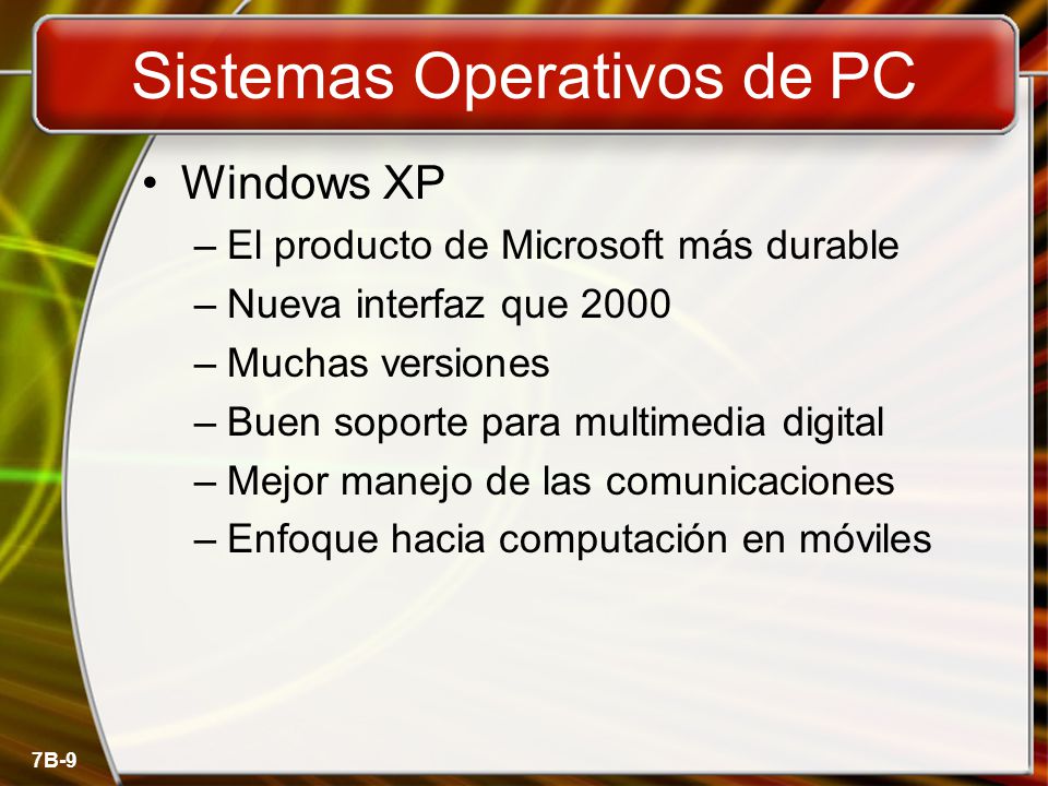 7B-9 Sistemas Operativos de PC Windows XP –El producto de Microsoft más durable –Nueva interfaz que 2000 –Muchas versiones –Buen soporte para multimedia digital –Mejor manejo de las comunicaciones –Enfoque hacia computación en móviles