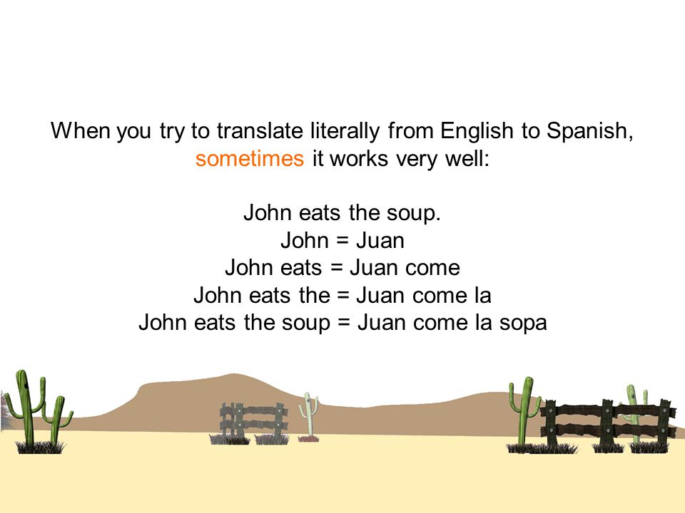When you try to translate literally from English to Spanish, sometimes it works very well: John eats the soup.