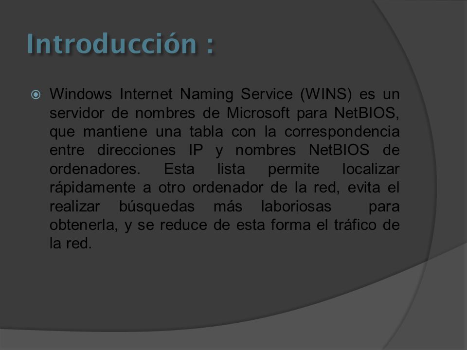 Introducción :  Windows Internet Naming Service (WINS) es un servidor de nombres de Microsoft para NetBIOS, que mantiene una tabla con la correspondencia entre direcciones IP y nombres NetBIOS de ordenadores.