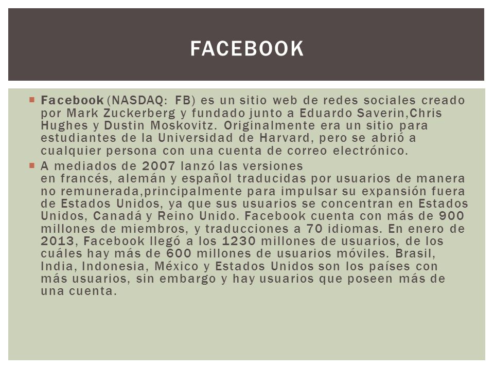  Facebook (NASDAQ: FB) es un sitio web de redes sociales creado por Mark Zuckerberg y fundado junto a Eduardo Saverin,Chris Hughes y Dustin Moskovitz.