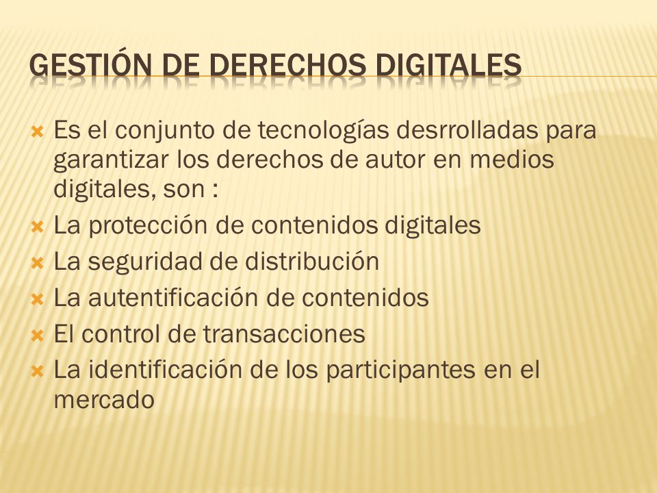  Es el conjunto de tecnologías desrrolladas para garantizar los derechos de autor en medios digitales, son :  La protección de contenidos digitales  La seguridad de distribución  La autentificación de contenidos  El control de transacciones  La identificación de los participantes en el mercado
