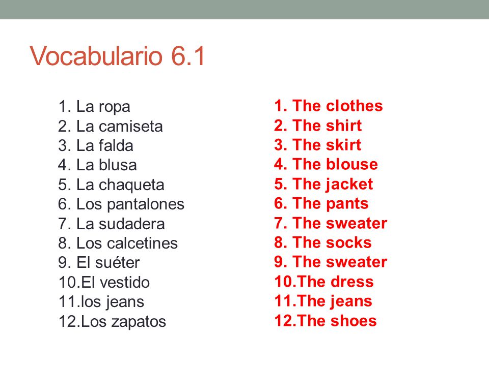 Vocabulario La ropa 2.La camiseta 3.La falda 4.La blusa 5.La chaqueta 6.Los pantalones 7.La sudadera 8.Los calcetines 9.El suéter 10.El vestido 11.los jeans 12.Los zapatos 1.The clothes 2.The shirt 3.The skirt 4.The blouse 5.The jacket 6.The pants 7.The sweater 8.The socks 9.The sweater 10.The dress 11.The jeans 12.The shoes