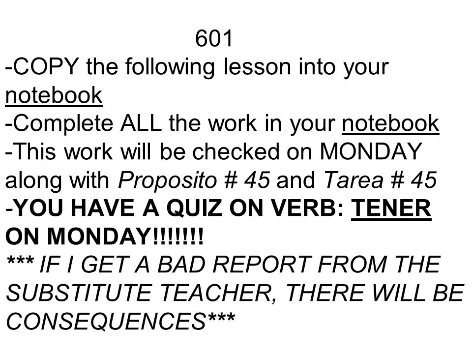 601 -COPY the following lesson into your notebook -Complete ALL the work in your notebook -This work will be checked on MONDAY along with Proposito # 45 and Tarea # 45 -YOU HAVE A QUIZ ON VERB: TENER ON MONDAY!!!!!!.