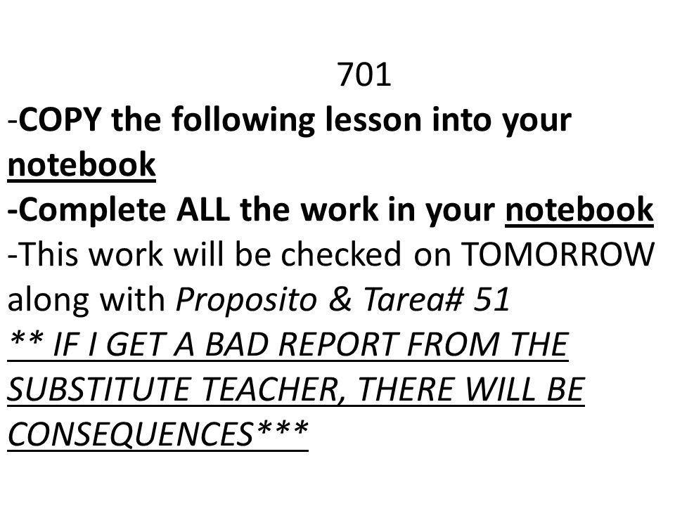 701 -COPY the following lesson into your notebook -Complete ALL the work in your notebook -This work will be checked on TOMORROW along with Proposito & Tarea# 51 ** IF I GET A BAD REPORT FROM THE SUBSTITUTE TEACHER, THERE WILL BE CONSEQUENCES***