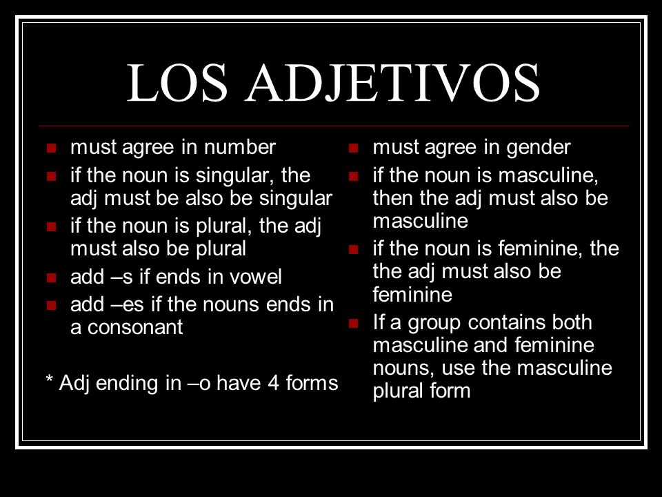 LOS ADJETIVOS must agree in number if the noun is singular, the adj must be also be singular if the noun is plural, the adj must also be plural add –s if ends in vowel add –es if the nouns ends in a consonant * Adj ending in –o have 4 forms must agree in gender if the noun is masculine, then the adj must also be masculine if the noun is feminine, the the adj must also be feminine If a group contains both masculine and feminine nouns, use the masculine plural form