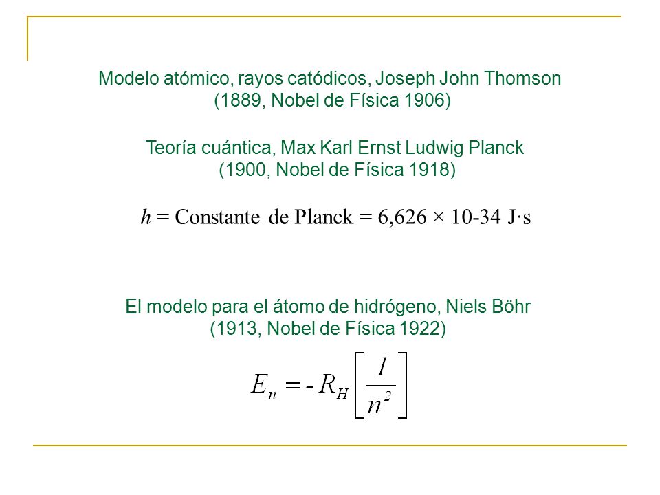 El modelo para el átomo de hidrógeno, Niels Böhr (1913, Nobel de Física 1922) Modelo atómico, rayos catódicos, Joseph John Thomson (1889, Nobel de Física 1906) Teoría cuántica, Max Karl Ernst Ludwig Planck (1900, Nobel de Física 1918) h = Constante de Planck = 6,626 × J·s