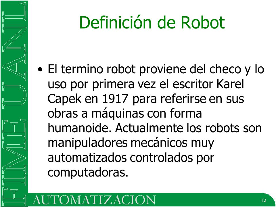 12 Definición de Robot El termino robot proviene del checo y lo uso por primera vez el escritor Karel Capek en 1917 para referirse en sus obras a máquinas con forma humanoide.