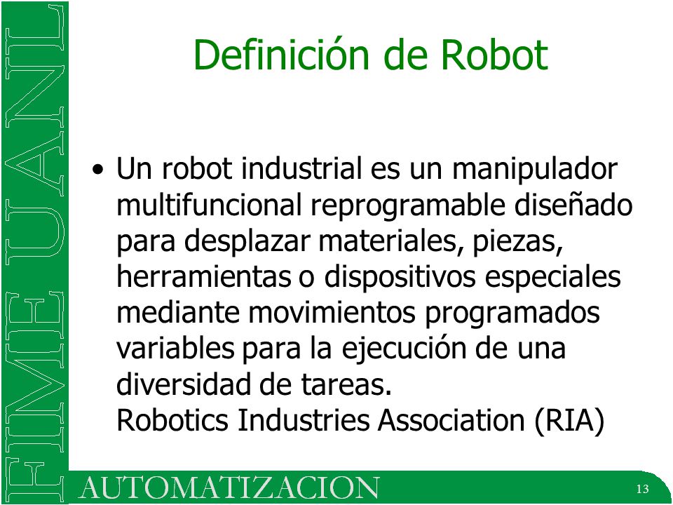 13 Definición de Robot Un robot industrial es un manipulador multifuncional reprogramable diseñado para desplazar materiales, piezas, herramientas o dispositivos especiales mediante movimientos programados variables para la ejecución de una diversidad de tareas.