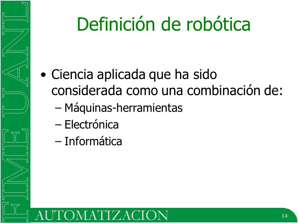 14 Definición de robótica Ciencia aplicada que ha sido considerada como una combinación de: –Máquinas-herramientas –Electrónica –Informática