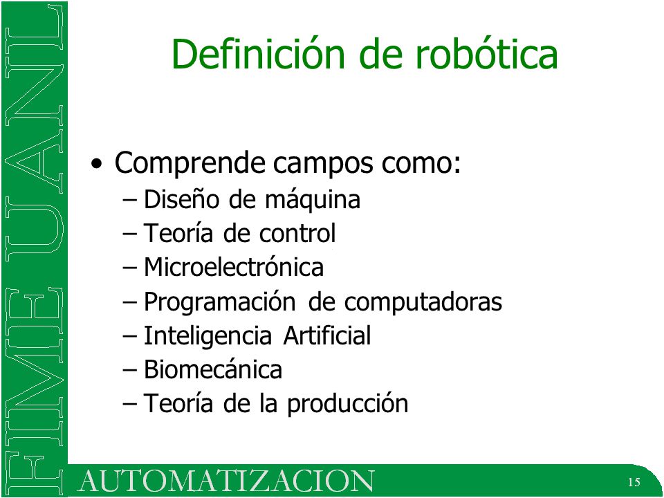 15 Definición de robótica Comprende campos como: –Diseño de máquina –Teoría de control –Microelectrónica –Programación de computadoras –Inteligencia Artificial –Biomecánica –Teoría de la producción