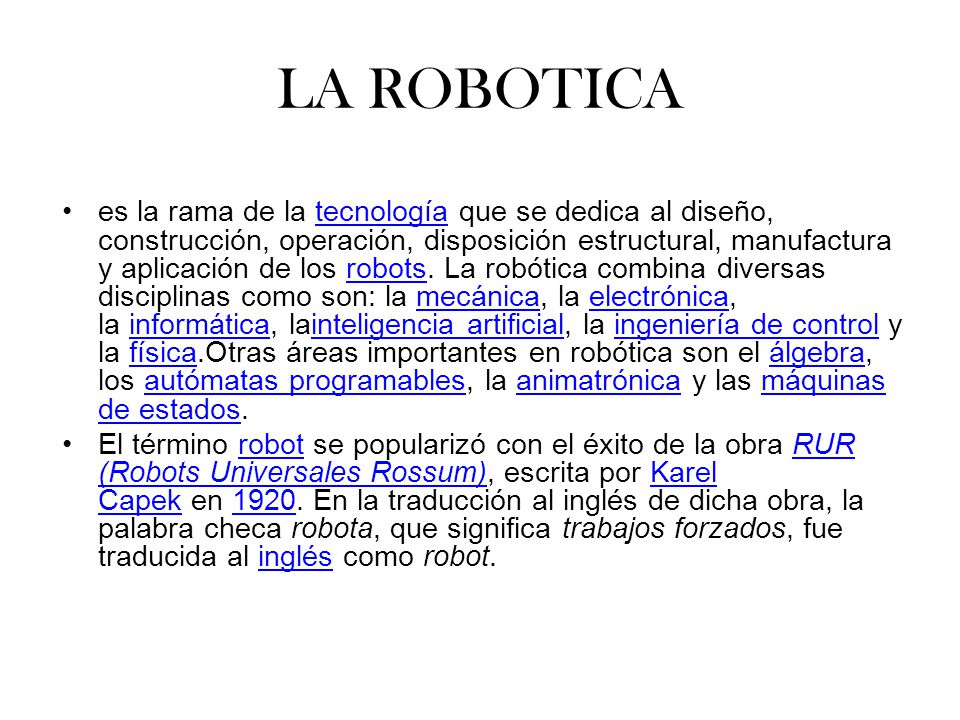 LA ROBOTICA es la rama de la tecnología que se dedica al diseño, construcción, operación, disposición estructural, manufactura y aplicación de los robots.