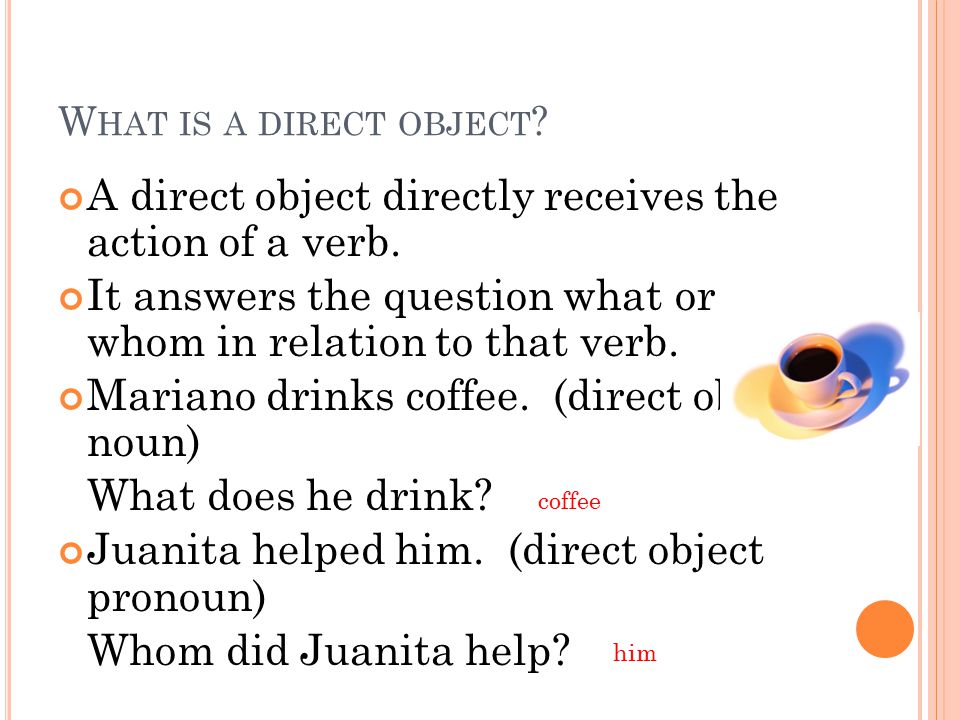 W HAT IS A DIRECT OBJECT . A direct object directly receives the action of a verb.
