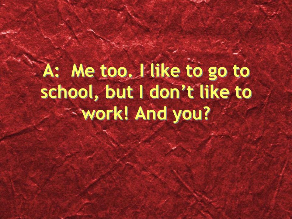 A: Me too. I like to go to school, but I don’t like to work! And you