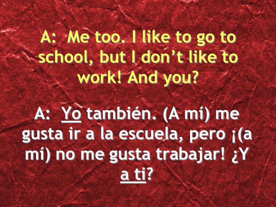 A: Yo también. (A mí) me gusta ir a la escuela, pero ¡(a mí) no me gusta trabajar! ¿Y a ti