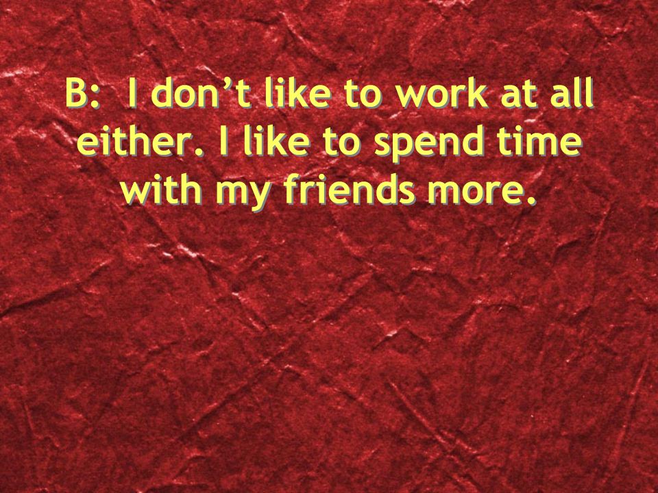 B: I don’t like to work at all either. I like to spend time with my friends more.