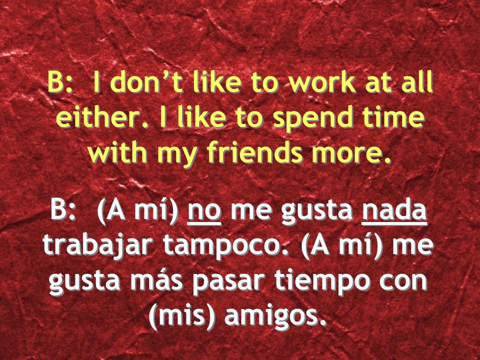 B: (A mí) no me gusta nada trabajar tampoco. (A mí) me gusta más pasar tiempo con (mis) amigos.