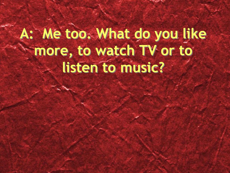 A: Me too. What do you like more, to watch TV or to listen to music