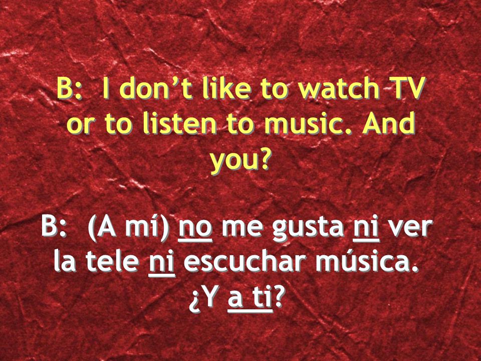 B: (A mí) no me gusta ni ver la tele ni escuchar música. ¿Y a ti