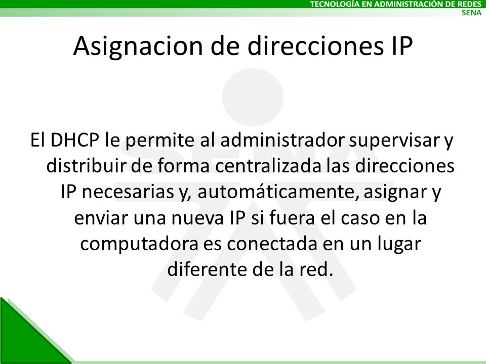 Asignacion de direcciones IP El DHCP le permite al administrador supervisar y distribuir de forma centralizada las direcciones IP necesarias y, automáticamente, asignar y enviar una nueva IP si fuera el caso en la computadora es conectada en un lugar diferente de la red.