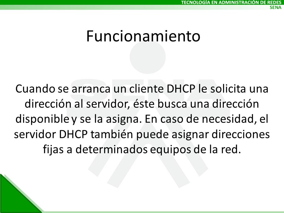 Funcionamiento Cuando se arranca un cliente DHCP le solicita una dirección al servidor, éste busca una dirección disponible y se la asigna.