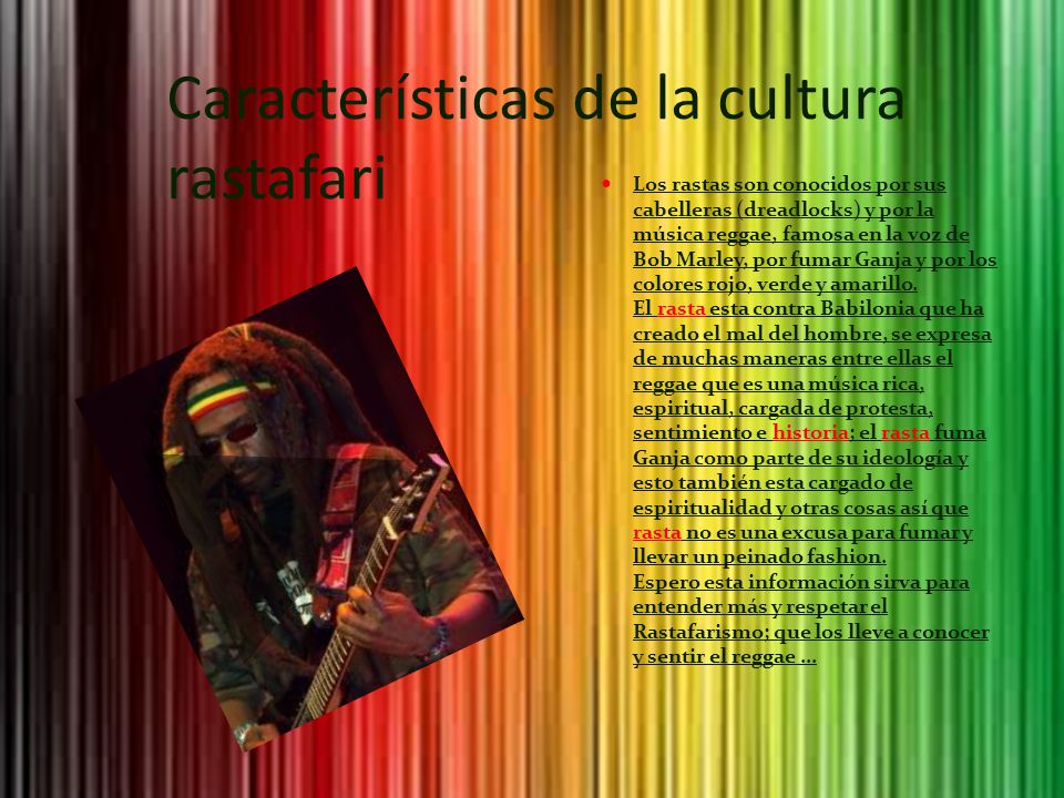 Características de la cultura rastafari Los rastas son conocidos por sus cabelleras (dreadlocks) y por la música reggae, famosa en la voz de Bob Marley, por fumar Ganja y por los colores rojo, verde y amarillo.