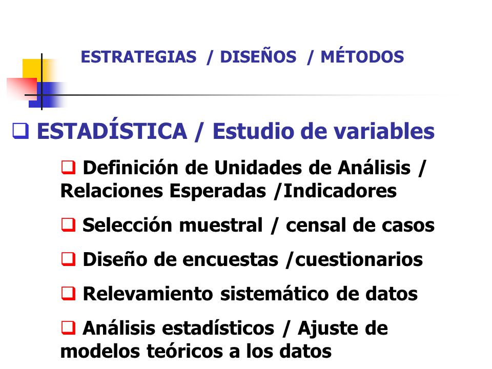  ESTADÍSTICA / Estudio de variables  Definición de Unidades de Análisis / Relaciones Esperadas /Indicadores  Selección muestral / censal de casos  Diseño de encuestas /cuestionarios  Relevamiento sistemático de datos  Análisis estadísticos / Ajuste de modelos teóricos a los datos ESTRATEGIAS / DISEÑOS / MÉTODOS