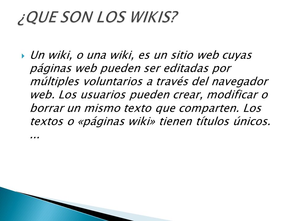  Un wiki, o una wiki, es un sitio web cuyas páginas web pueden ser editadas por múltiples voluntarios a través del navegador web.