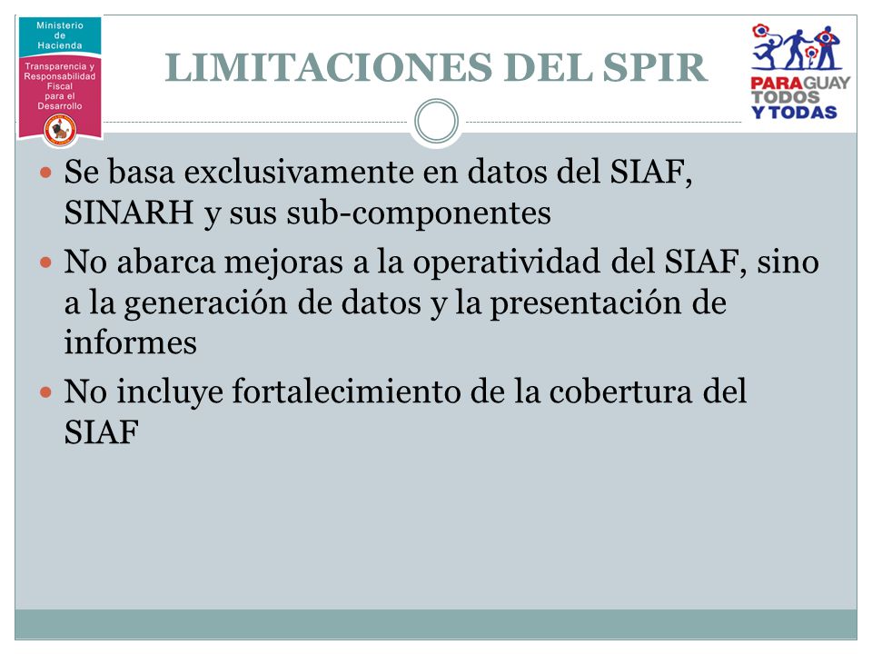 LIMITACIONES DEL SPIR Se basa exclusivamente en datos del SIAF, SINARH y sus sub-componentes No abarca mejoras a la operatividad del SIAF, sino a la generación de datos y la presentación de informes No incluye fortalecimiento de la cobertura del SIAF