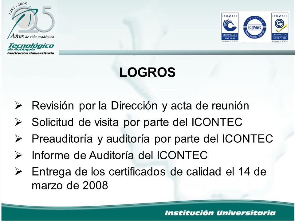 LOGROS  Revisión por la Dirección y acta de reunión  Solicitud de visita por parte del ICONTEC  Preauditoría y auditoría por parte del ICONTEC  Informe de Auditoría del ICONTEC  Entrega de los certificados de calidad el 14 de marzo de 2008
