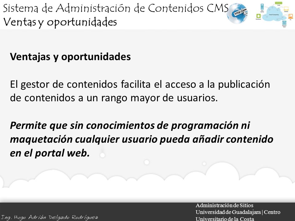 Administración de Sitios Universidad de Guadalajara | Centro Universitario de la Costa Ventajas y oportunidades El gestor de contenidos facilita el acceso a la publicación de contenidos a un rango mayor de usuarios.