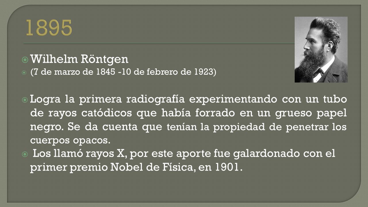  Wilhelm Röntgen  (7 de marzo de de febrero de 1923)  Logra la primera radiografía experimentando con un tubo de rayos catódicos que había forrado en un grueso papel negro.