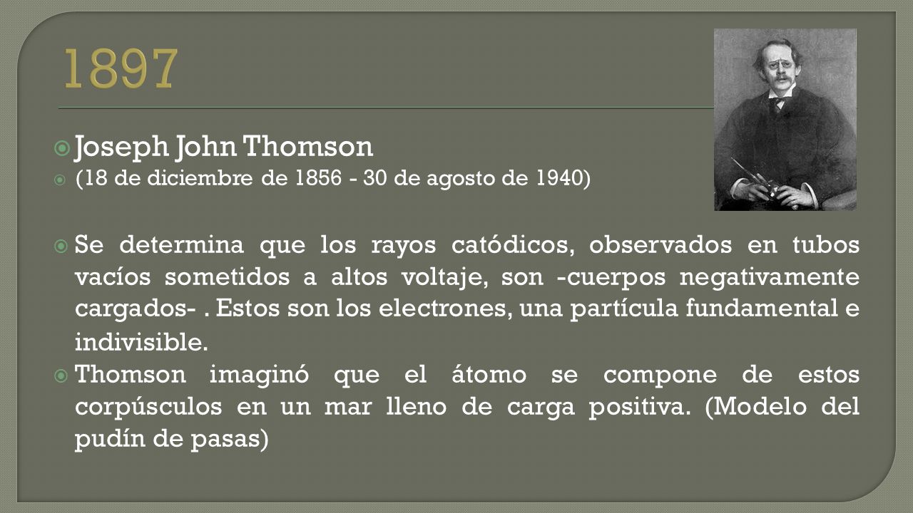  Joseph John Thomson  (18 de diciembre de de agosto de 1940)  Se determina que los rayos catódicos, observados en tubos vacíos sometidos a altos voltaje, son -cuerpos negativamente cargados-.