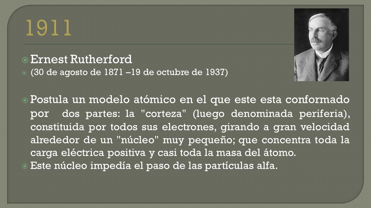  Ernest Rutherford  (30 de agosto de 1871 –19 de octubre de 1937)  Postula un modelo atómico en el que este esta conformado por dos partes: la corteza (luego denominada periferia), constituida por todos sus electrones, girando a gran velocidad alrededor de un núcleo muy pequeño; que concentra toda la carga eléctrica positiva y casi toda la masa del átomo.