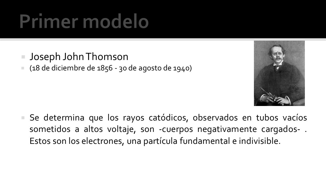 Joseph John Thomson  (18 de diciembre de de agosto de 1940)  Se determina que los rayos catódicos, observados en tubos vacíos sometidos a altos voltaje, son -cuerpos negativamente cargados-.