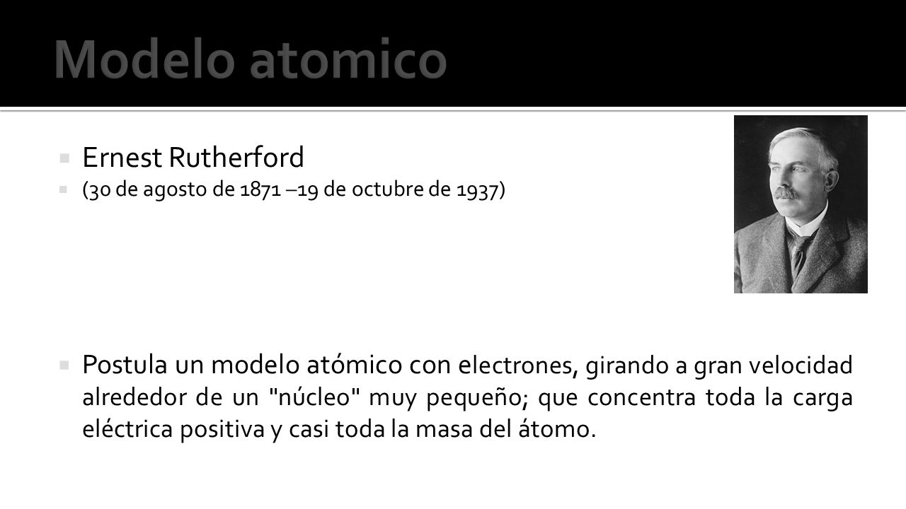  Ernest Rutherford  (30 de agosto de 1871 –19 de octubre de 1937)  Postula un modelo atómico con e lectrones, girando a gran velocidad alrededor de un núcleo muy pequeño; que concentra toda la carga eléctrica positiva y casi toda la masa del átomo.
