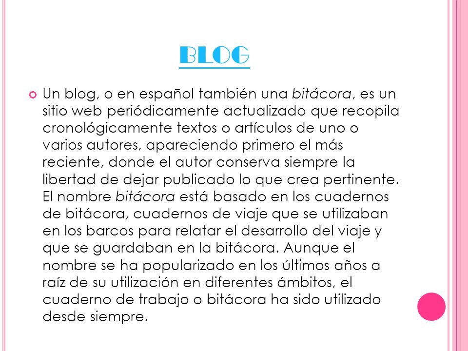 BLOG Un blog, o en español también una bitácora, es un sitio web periódicamente actualizado que recopila cronológicamente textos o artículos de uno o varios autores, apareciendo primero el más reciente, donde el autor conserva siempre la libertad de dejar publicado lo que crea pertinente.