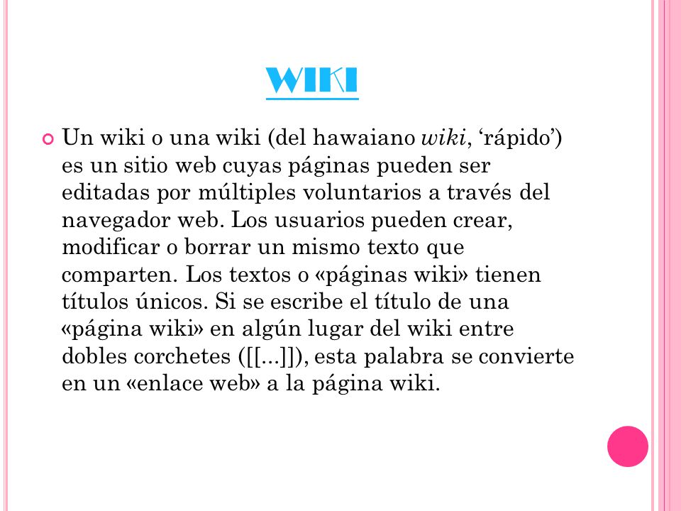 WIKI Un wiki o una wiki (del hawaiano wiki, ‘rápido’) es un sitio web cuyas páginas pueden ser editadas por múltiples voluntarios a través del navegador web.